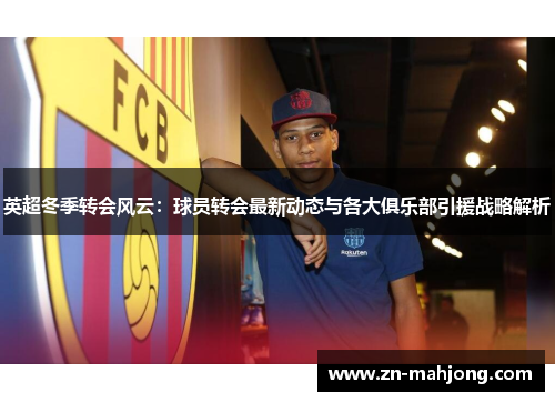 英超冬季转会风云:球员转会最新动态与各大俱乐部引援战略解析 英超冬季转会风云:球员转会最新动态与各大俱乐部引援战略解析