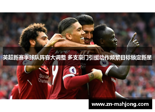 英超新赛季球队阵容大调整 多支豪门引援动作频繁目标锁定新星 英超新赛季球队阵容大调整 多支豪门引援动作频繁目标锁定新星