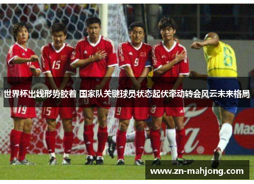 世界杯出线形势胶着 国家队关键球员状态起伏牵动转会风云未来格局