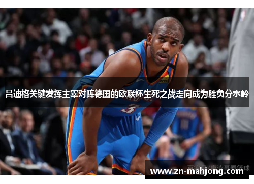 吕迪格关键发挥主宰对阵德国的欧联杯生死之战走向成为胜负分水岭