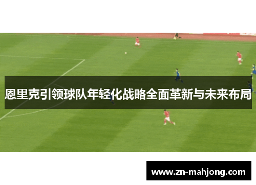 恩里克引领球队年轻化战略全面革新与未来布局
