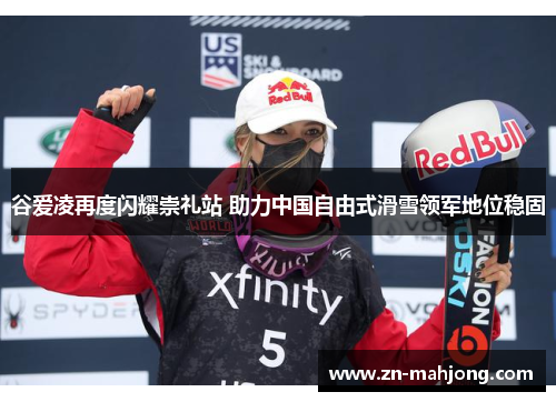 谷爱凌再度闪耀崇礼站 助力中国自由式滑雪领军地位稳固