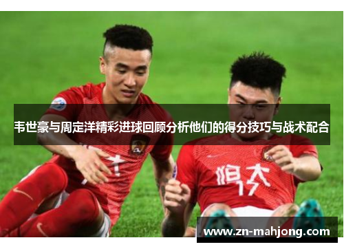 韦世豪与周定洋精彩进球回顾分析他们的得分技巧与战术配合